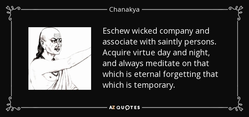 Eschew wicked company and associate with saintly persons. Acquire virtue day and night, and always meditate on that which is eternal forgetting that which is temporary. - Chanakya