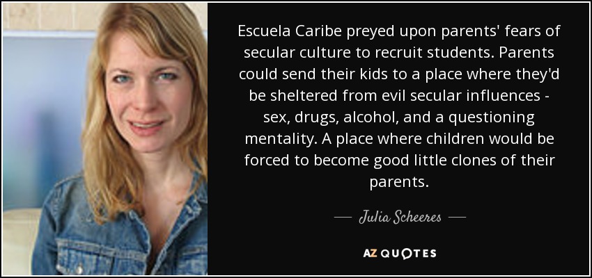 Escuela Caribe preyed upon parents' fears of secular culture to recruit students. Parents could send their kids to a place where they'd be sheltered from evil secular influences - sex, drugs, alcohol, and a questioning mentality. A place where children would be forced to become good little clones of their parents. - Julia Scheeres