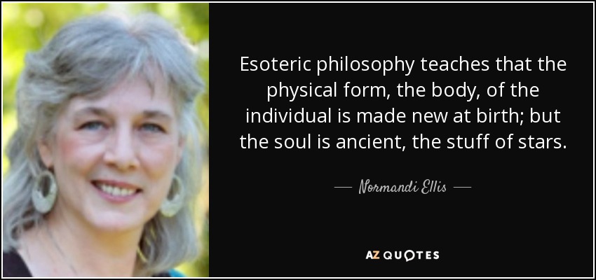 Esoteric philosophy teaches that the physical form, the body, of the individual is made new at birth; but the soul is ancient, the stuff of stars. - Normandi Ellis