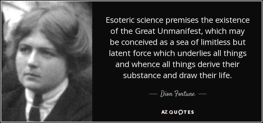 Esoteric science premises the existence of the Great Unmanifest, which may be conceived as a sea of limitless but latent force which underlies all things and whence all things derive their substance and draw their life. - Dion Fortune