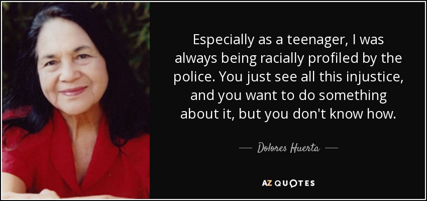 Especially as a teenager, I was always being racially profiled by the police. You just see all this injustice, and you want to do something about it, but you don't know how. - Dolores Huerta