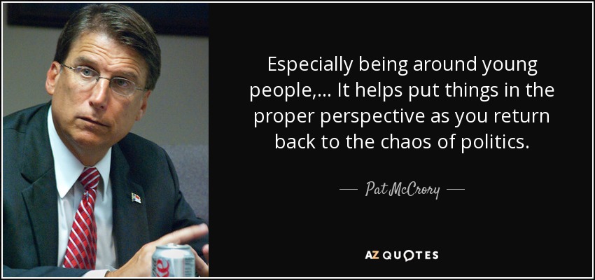 Especially being around young people, ... It helps put things in the proper perspective as you return back to the chaos of politics. - Pat McCrory