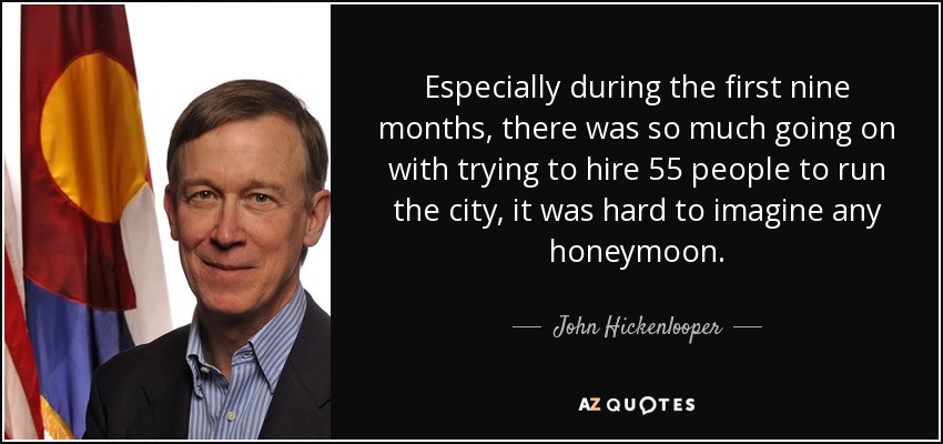 Especially during the first nine months, there was so much going on with trying to hire 55 people to run the city, it was hard to imagine any honeymoon. - John Hickenlooper
