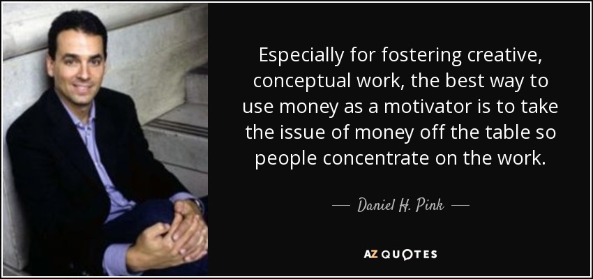 Especially for fostering creative, conceptual work, the best way to use money as a motivator is to take the issue of money off the table so people concentrate on the work. - Daniel H. Pink