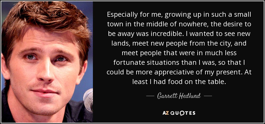 Especially for me, growing up in such a small town in the middle of nowhere, the desire to be away was incredible. I wanted to see new lands, meet new people from the city, and meet people that were in much less fortunate situations than I was, so that I could be more appreciative of my present. At least I had food on the table. - Garrett Hedlund