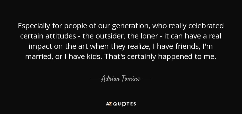 Especially for people of our generation, who really celebrated certain attitudes - the outsider, the loner - it can have a real impact on the art when they realize, I have friends, I'm married, or I have kids. That's certainly happened to me. - Adrian Tomine