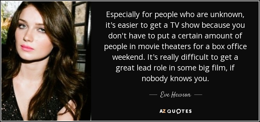 Especially for people who are unknown, it's easier to get a TV show because you don't have to put a certain amount of people in movie theaters for a box office weekend. It's really difficult to get a great lead role in some big film, if nobody knows you. - Eve Hewson