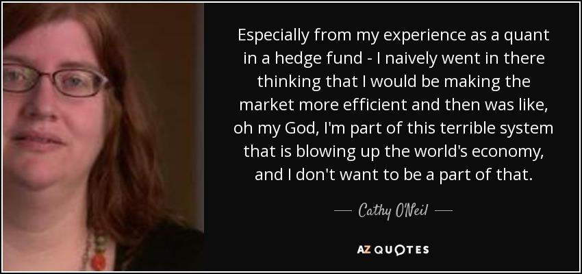 Especially from my experience as a quant in a hedge fund - I naively went in there thinking that I would be making the market more efficient and then was like, oh my God, I'm part of this terrible system that is blowing up the world's economy, and I don't want to be a part of that. - Cathy O'Neil