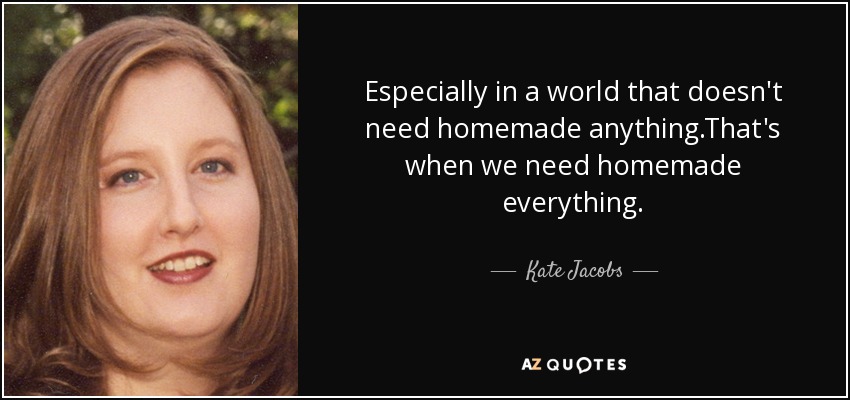 Especially in a world that doesn't need homemade anything.That's when we need homemade everything. - Kate Jacobs