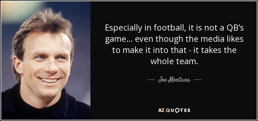 Especially in football, it is not a QB's game... even though the media likes to make it into that - it takes the whole team. - Joe Montana