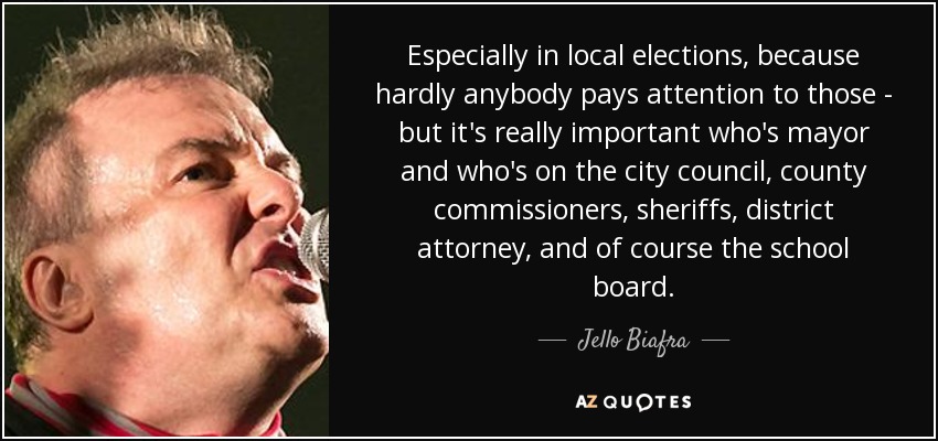 Especially in local elections, because hardly anybody pays attention to those - but it's really important who's mayor and who's on the city council, county commissioners, sheriffs, district attorney, and of course the school board. - Jello Biafra Especially in local elections, because hardly anybody pays attention to those - but it's really important who's mayor and who's on the city council, county commissioners, sheriffs, district attorney, and of course the school board. - Jello Biafra