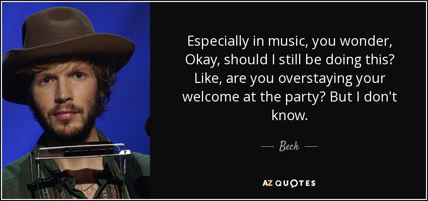 Especially in music, you wonder, Okay, should I still be doing this? Like, are you overstaying your welcome at the party? But I don't know. - Beck