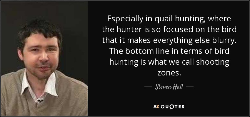 Especially in quail hunting, where the hunter is so focused on the bird that it makes everything else blurry. The bottom line in terms of bird hunting is what we call shooting zones. - Steven Hall