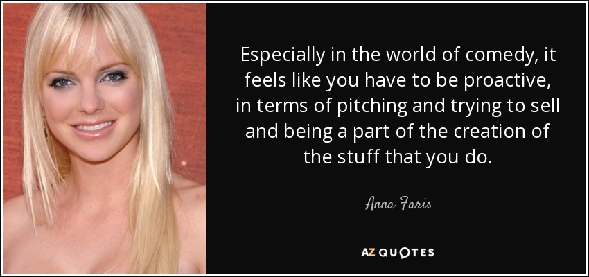 Especially in the world of comedy, it feels like you have to be proactive, in terms of pitching and trying to sell and being a part of the creation of the stuff that you do. - Anna Faris