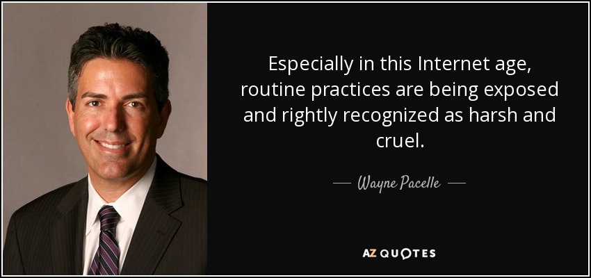 Especially in this Internet age, routine practices are being exposed and rightly recognized as harsh and cruel. - Wayne Pacelle
