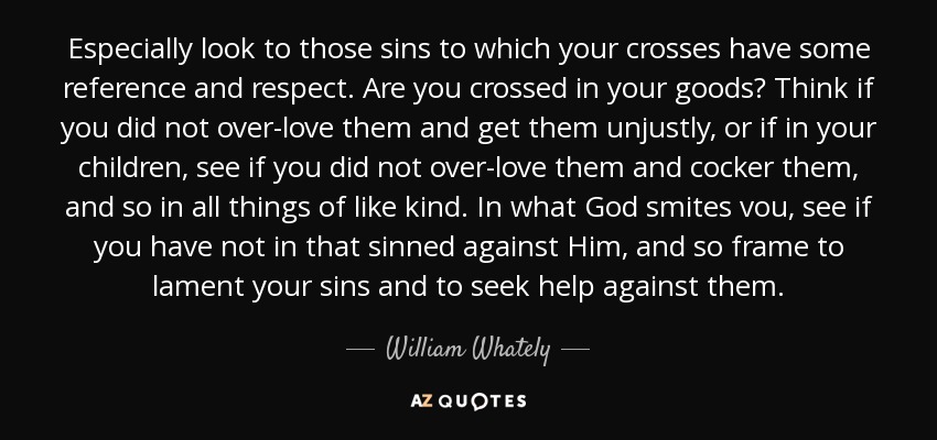 Especially look to those sins to which your crosses have some reference and respect. Are you crossed in your goods? Think if you did not over-love them and get them unjustly, or if in your children, see if you did not over-love them and cocker them, and so in all things of like kind. In what God smites vou, see if you have not in that sinned against Him, and so frame to lament your sins and to seek help against them. - William Whately