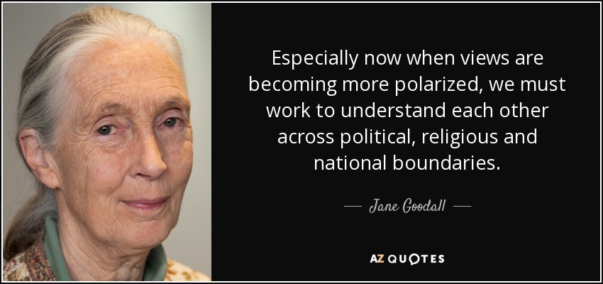 Especially now when views are becoming more polarized, we must work to understand each other across political, religious and national boundaries. - Jane Goodall