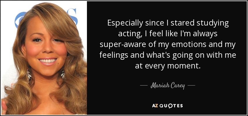 Especially since I stared studying acting, I feel like I'm always super-aware of my emotions and my feelings and what's going on with me at every moment. - Mariah Carey