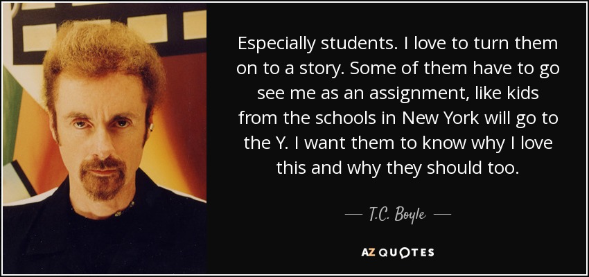 Especially students. I love to turn them on to a story. Some of them have to go see me as an assignment, like kids from the schools in New York will go to the Y. I want them to know why I love this and why they should too. - T.C. Boyle