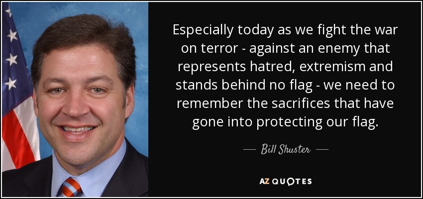 Especially today as we fight the war on terror - against an enemy that represents hatred, extremism and stands behind no flag - we need to remember the sacrifices that have gone into protecting our flag. - Bill Shuster