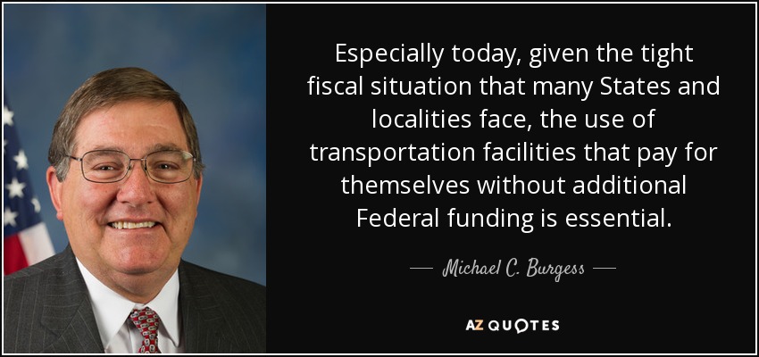 Especially today, given the tight fiscal situation that many States and localities face, the use of transportation facilities that pay for themselves without additional Federal funding is essential. - Michael C. Burgess