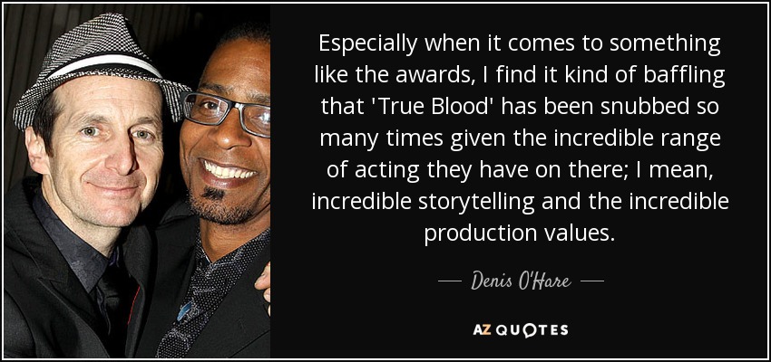 Especially when it comes to something like the awards, I find it kind of baffling that 'True Blood' has been snubbed so many times given the incredible range of acting they have on there; I mean, incredible storytelling and the incredible production values. - Denis O'Hare