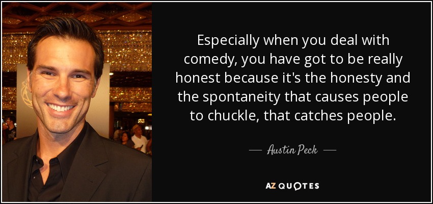Especially when you deal with comedy, you have got to be really honest because it's the honesty and the spontaneity that causes people to chuckle, that catches people. - Austin Peck