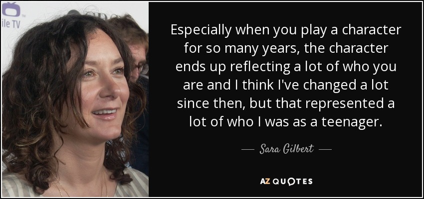 Especially when you play a character for so many years, the character ends up reflecting a lot of who you are and I think I've changed a lot since then, but that represented a lot of who I was as a teenager. - Sara Gilbert