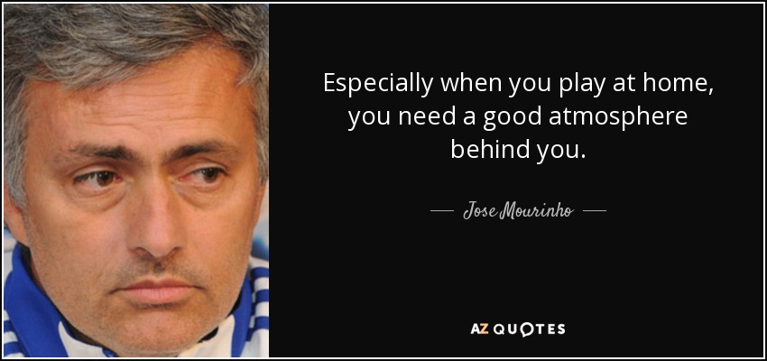 Especially when you play at home, you need a good atmosphere behind you. - Jose Mourinho