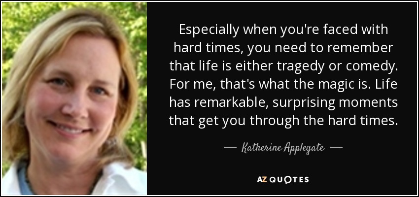 Especially when you're faced with hard times, you need to remember that life is either tragedy or comedy. For me, that's what the magic is. Life has remarkable, surprising moments that get you through the hard times. - Katherine Applegate