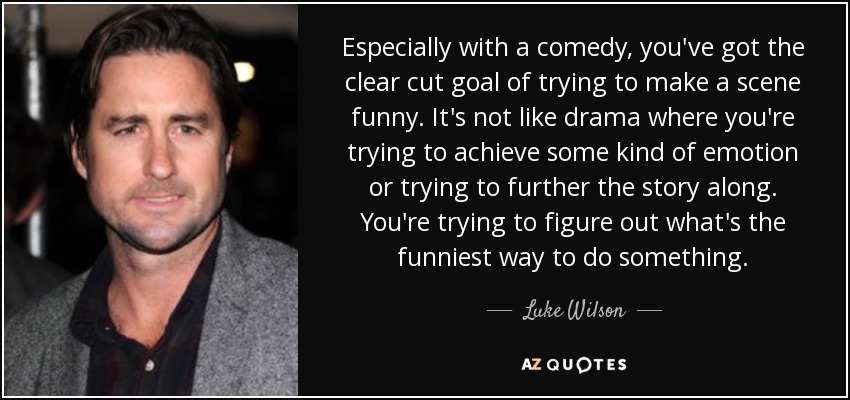 Especially with a comedy, you've got the clear cut goal of trying to make a scene funny. It's not like drama where you're trying to achieve some kind of emotion or trying to further the story along. You're trying to figure out what's the funniest way to do something. - Luke Wilson