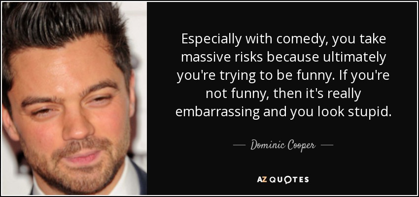 Especially with comedy, you take massive risks because ultimately you're trying to be funny. If you're not funny, then it's really embarrassing and you look stupid. - Dominic Cooper