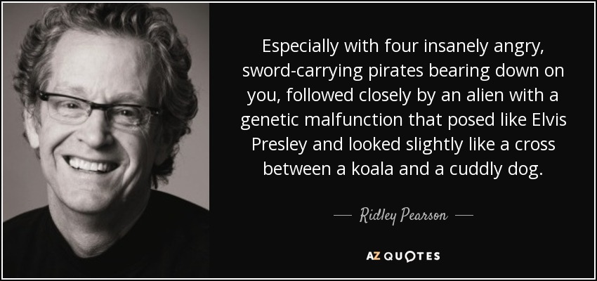 Especially with four insanely angry, sword-carrying pirates bearing down on you, followed closely by an alien with a genetic malfunction that posed like Elvis Presley and looked slightly like a cross between a koala and a cuddly dog. - Ridley Pearson