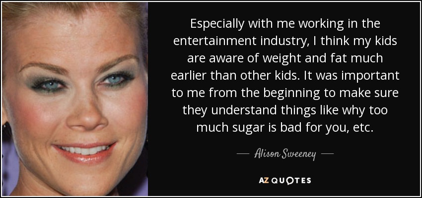 Especially with me working in the entertainment industry, I think my kids are aware of weight and fat much earlier than other kids. It was important to me from the beginning to make sure they understand things like why too much sugar is bad for you, etc. - Alison Sweeney