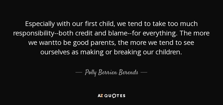 Especially with our first child, we tend to take too much responsibility--both credit and blame--for everything. The more we wantto be good parents, the more we tend to see ourselves as making or breaking our children. - Polly Berrien Berends