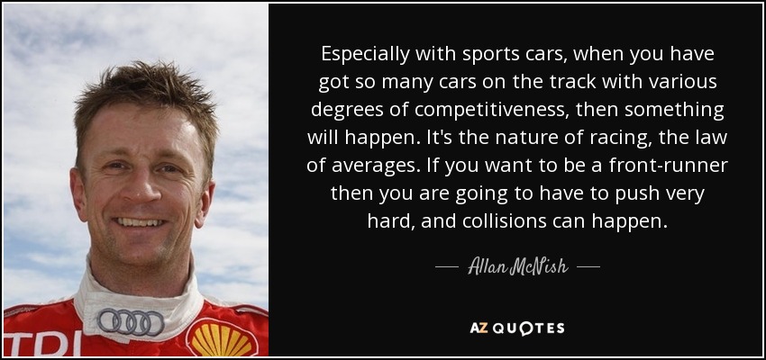 Especially with sports cars, when you have got so many cars on the track with various degrees of competitiveness, then something will happen. It's the nature of racing, the law of averages. If you want to be a front-runner then you are going to have to push very hard, and collisions can happen. - Allan McNish