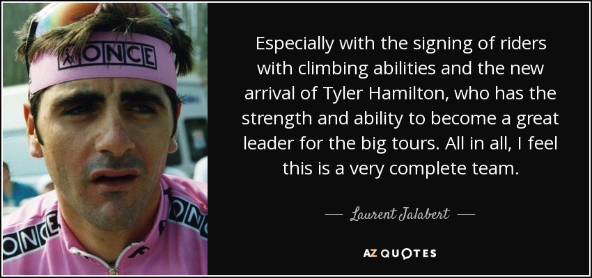 Especially with the signing of riders with climbing abilities and the new arrival of Tyler Hamilton, who has the strength and ability to become a great leader for the big tours. All in all, I feel this is a very complete team. - Laurent Jalabert