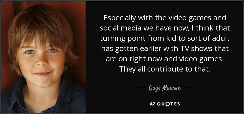 Especially with the video games and social media we have now, I think that turning point from kid to sort of adult has gotten earlier with TV shows that are on right now and video games. They all contribute to that. - Gage Munroe