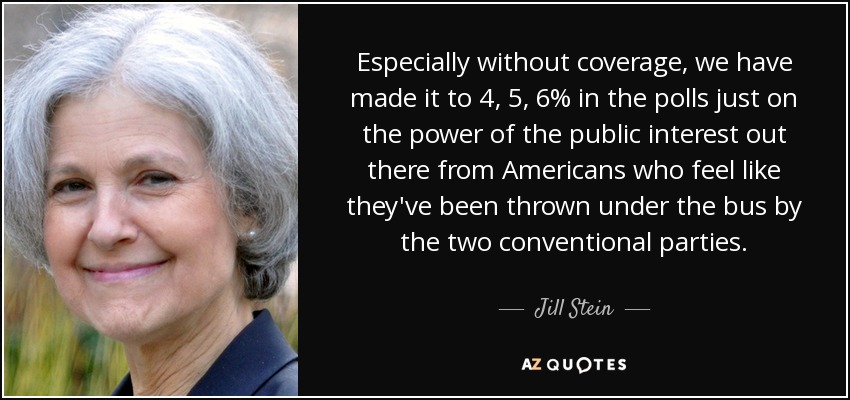 Especially without coverage, we have made it to 4, 5, 6% in the polls just on the power of the public interest out there from Americans who feel like they've been thrown under the bus by the two conventional parties. - Jill Stein