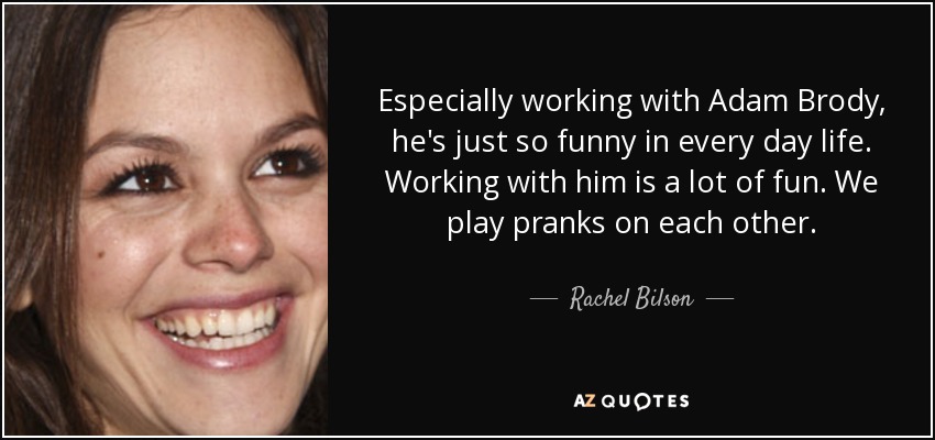 Especially working with Adam Brody, he's just so funny in every day life. Working with him is a lot of fun. We play pranks on each other. - Rachel Bilson