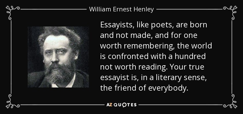 Essayists, like poets, are born and not made, and for one worth remembering, the world is confronted with a hundred not worth reading. Your true essayist is, in a literary sense, the friend of everybody. - William Ernest Henley
