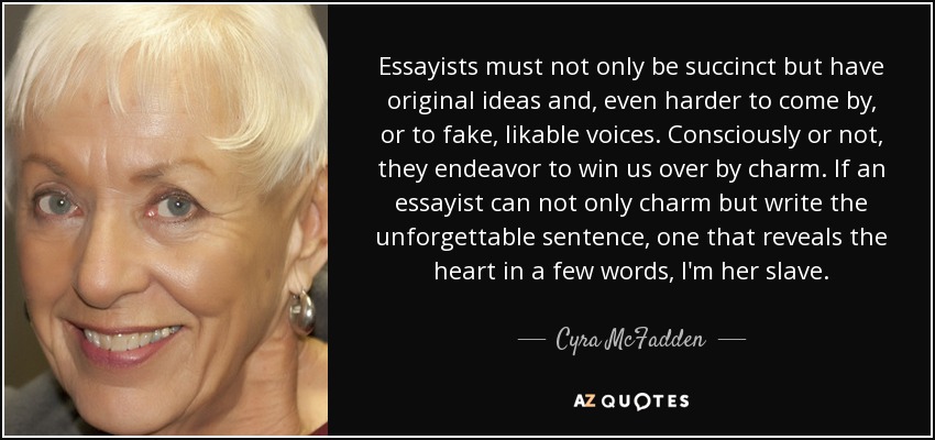 Essayists must not only be succinct but have original ideas and, even harder to come by, or to fake, likable voices. Consciously or not, they endeavor to win us over by charm. If an essayist can not only charm but write the unforgettable sentence, one that reveals the heart in a few words, I'm her slave. - Cyra McFadden