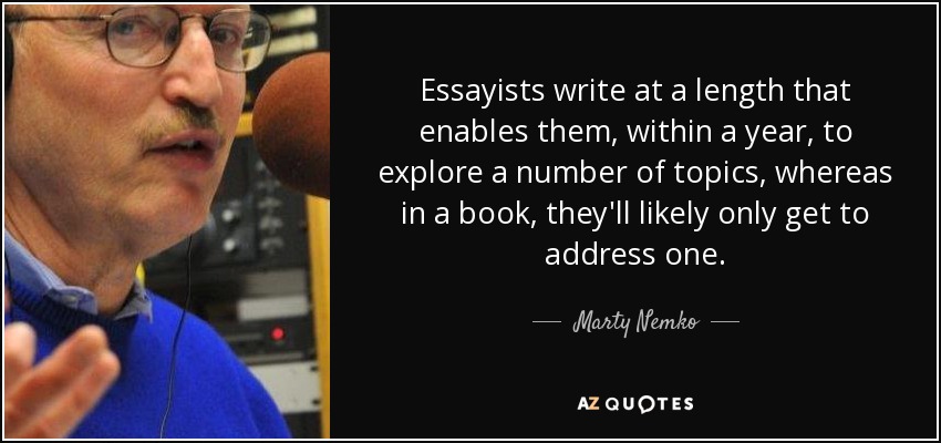 Essayists write at a length that enables them, within a year, to explore a number of topics, whereas in a book, they'll likely only get to address one. - Marty Nemko
