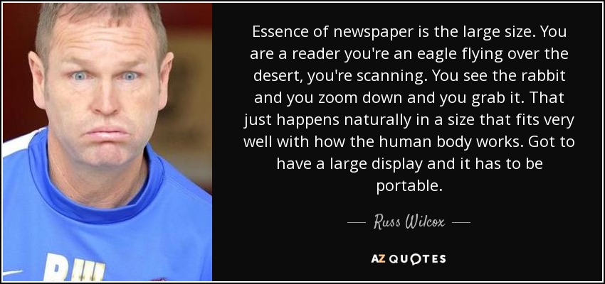Essence of newspaper is the large size. You are a reader you're an eagle flying over the desert, you're scanning. You see the rabbit and you zoom down and you grab it. That just happens naturally in a size that fits very well with how the human body works. Got to have a large display and it has to be portable. - Russ Wilcox