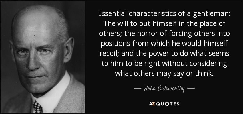 Essential characteristics of a gentleman: The will to put himself in the place of others; the horror of forcing others into positions from which he would himself recoil; and the power to do what seems to him to be right without considering what others may say or think. - John Galsworthy