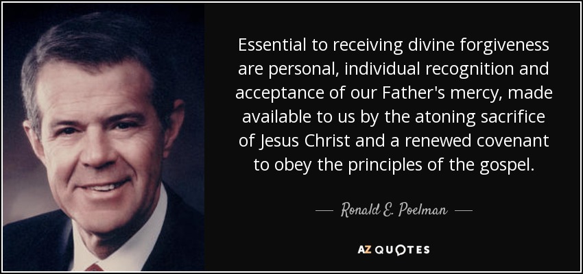 Essential to receiving divine forgiveness are personal, individual recognition and acceptance of our Father's mercy, made available to us by the atoning sacrifice of Jesus Christ and a renewed covenant to obey the principles of the gospel. - Ronald E. Poelman