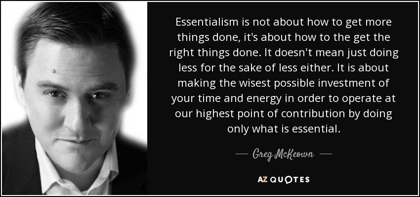 Essentialism is not about how to get more things done, it's about how to the get the right things done. It doesn't mean just doing less for the sake of less either. It is about making the wisest possible investment of your time and energy in order to operate at our highest point of contribution by doing only what is essential. - Greg McKeown
