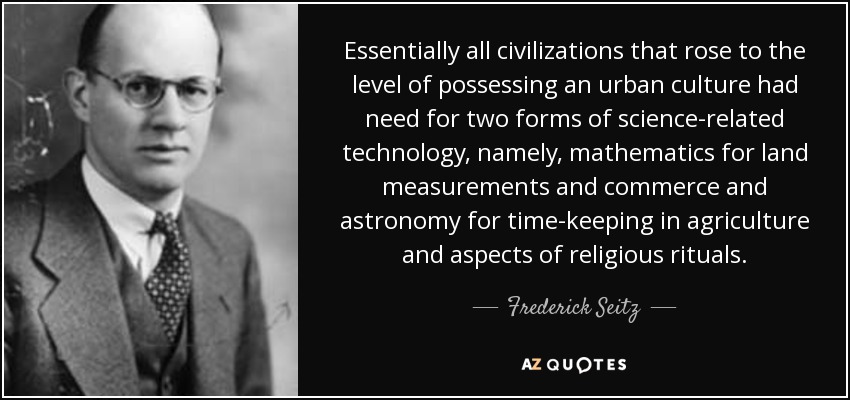 Essentially all civilizations that rose to the level of possessing an urban culture had need for two forms of science-related technology, namely, mathematics for land measurements and commerce and astronomy for time-keeping in agriculture and aspects of religious rituals. - Frederick Seitz