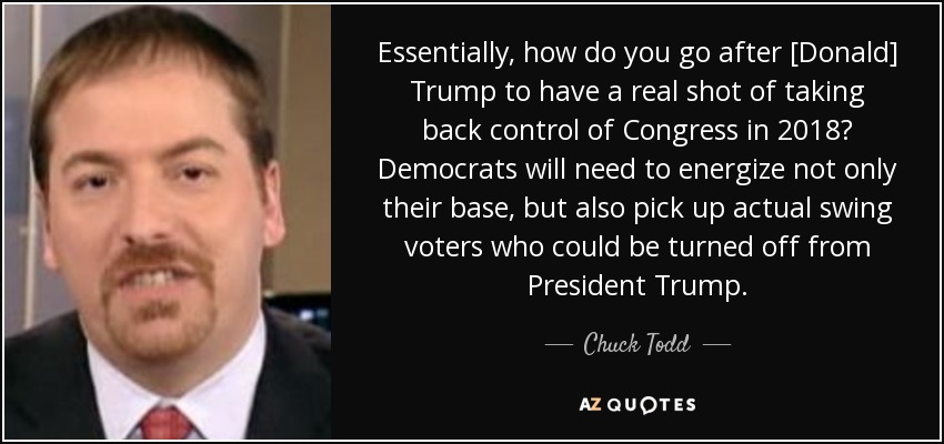 Essentially, how do you go after [Donald] Trump to have a real shot of taking back control of Congress in 2018? Democrats will need to energize not only their base, but also pick up actual swing voters who could be turned off from President Trump. - Chuck Todd