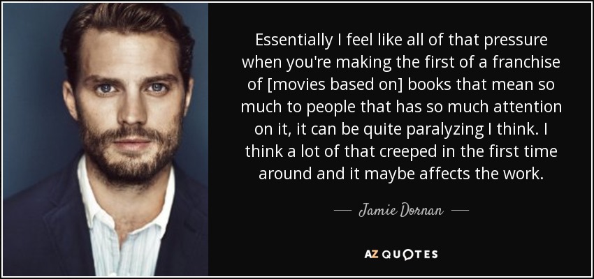 Essentially I feel like all of that pressure when you're making the first of a franchise of [movies based on] books that mean so much to people that has so much attention on it, it can be quite paralyzing I think. I think a lot of that creeped in the first time around and it maybe affects the work. - Jamie Dornan
